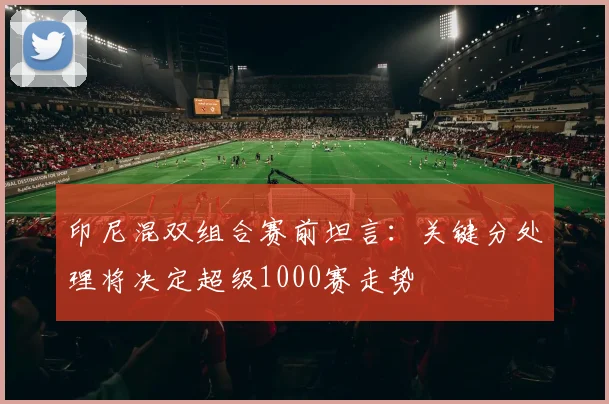 印尼混双组合赛前坦言：关键分处理将决定超级1000赛走势 - 百度体育推荐