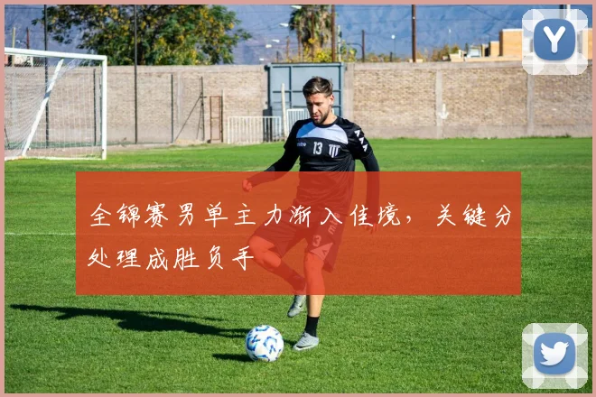 全锦赛男单主力渐入佳境，关键分处理成胜负手 - 百度体育推荐