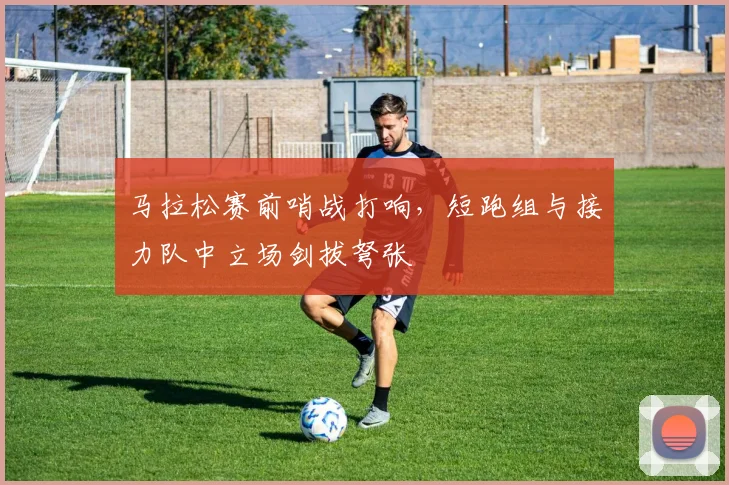 马拉松赛前哨战打响，短跑组与接力队中立场剑拔弩张 - 百度体育推荐