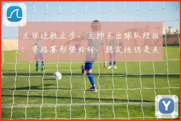 主场连胜止步,主帅点出球队短板:资格赛形势好转,稳定性仍是关键 - 百度体育推荐