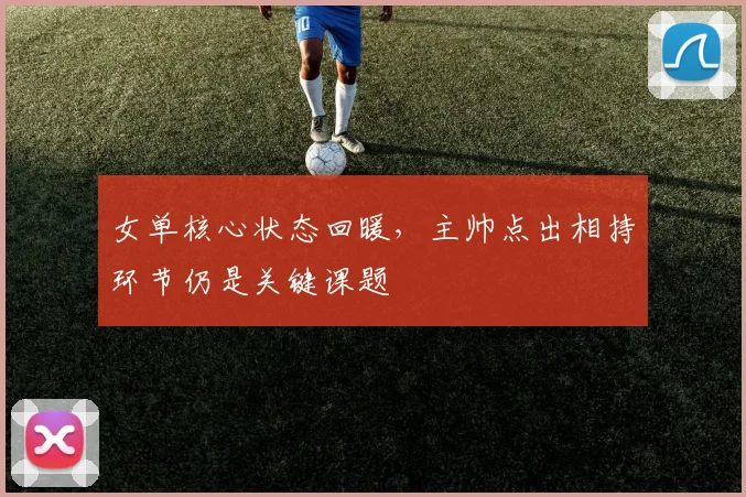 女单核心状态回暖，主帅点出相持环节仍是关键课题 - 百度体育资讯