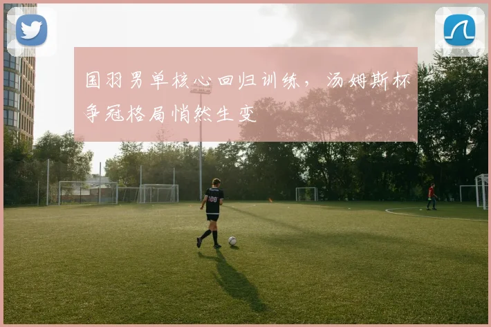 国羽男单核心回归训练，汤姆斯杯争冠格局悄然生变 - 百度体育推荐