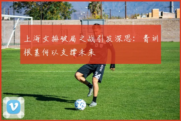 上海女排破局之战引发深思：青训根基何以支撑未来 - 百度体育推荐