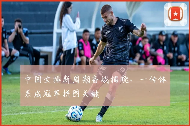 中国女排新周期备战揭晓，一传体系成冠军拼图关键 - 百度体育推荐