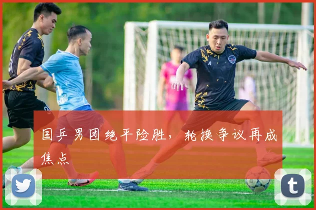 国乒男团绝平险胜，轮换争议再成焦点 - 百度体育推荐