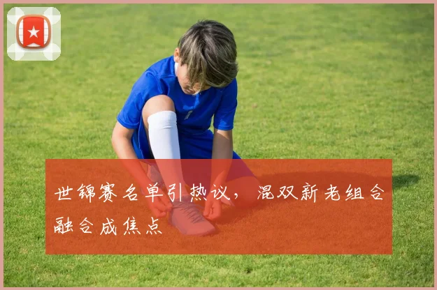 世锦赛名单引热议，混双新老组合融合成焦点 - 百度体育推荐