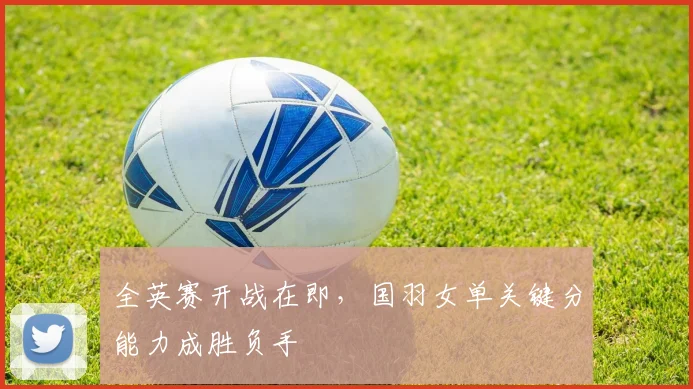 全英赛开战在即，国羽女单关键分能力成胜负手 - 百度体育推荐