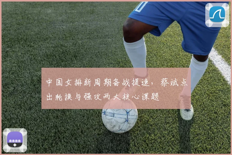 中国女排新周期备战提速，蔡斌点出轮换与强攻两大核心课题 - 百度体育精选