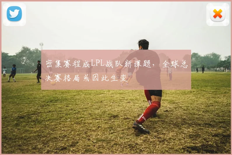 密集赛程成LPL战队新课题，全球总决赛格局或因此生变 - 百度体育资讯