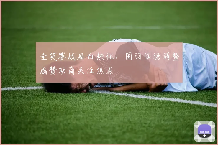 全英赛战局白热化，国羽临场调整成赞助商关注焦点 - 百度体育推荐