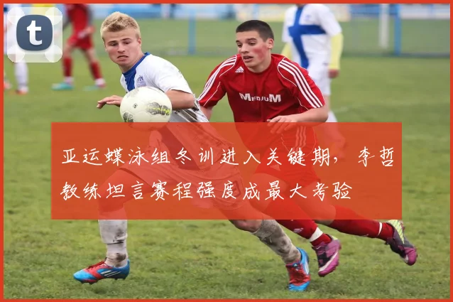 亚运蝶泳组冬训进入关键期，李哲教练坦言赛程强度成最大考验 - 百度体育推荐