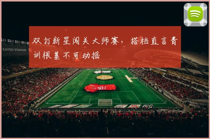 双打新星闯关大师赛，搭档直言青训根基不可动摇 - 百度体育推荐