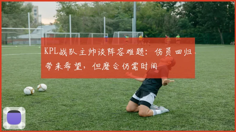 KPL战队主帅谈阵容难题：伤员回归带来希望，但磨合仍需时间 - 百度体育推荐