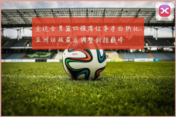 全运会男篮四强席位争夺白热化,亚洲劲旅最后调整剑指巅峰 - 百度体育推荐