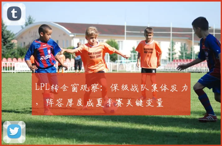 LPL转会窗观察:保级战队集体发力,阵容厚度成夏季赛关键变量 - 百度体育推荐
