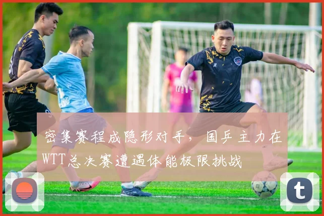密集赛程成隐形对手，国乒主力在WTT总决赛遭遇体能极限挑战 - 百度体育资讯