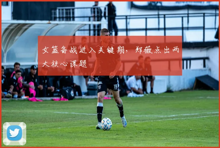 女篮备战进入关键期，郑薇点出两大核心课题 - 百度体育资讯