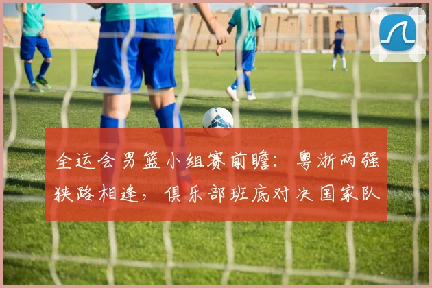全运会男篮小组赛前瞻:粤浙两强狭路相逢,俱乐部班底对决国家队核心 - 百度体育推荐