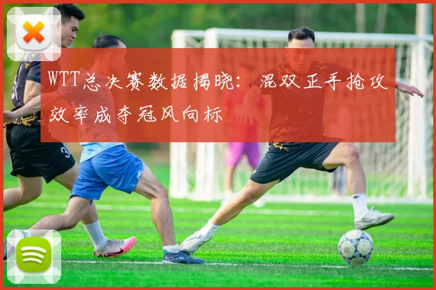 WTT总决赛数据揭晓：混双正手抢攻效率成夺冠风向标 - 百度体育推荐