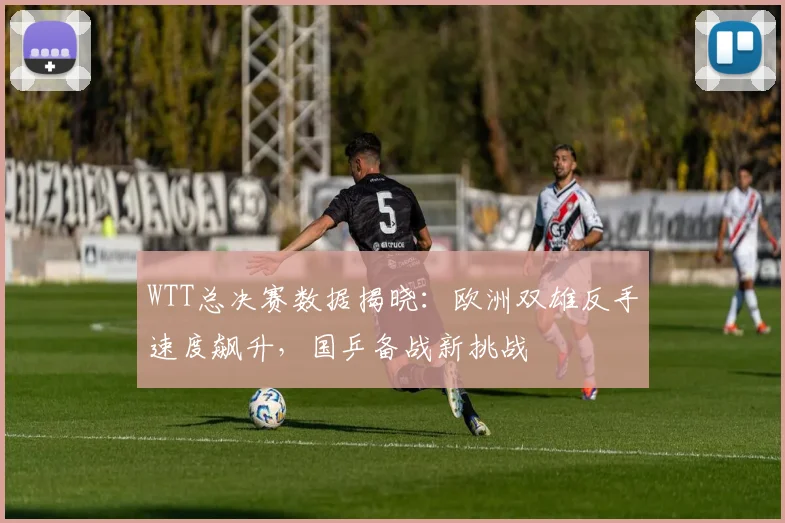 WTT总决赛数据揭晓：欧洲双雄反手速度飙升，国乒备战新挑战 - 百度体育推荐