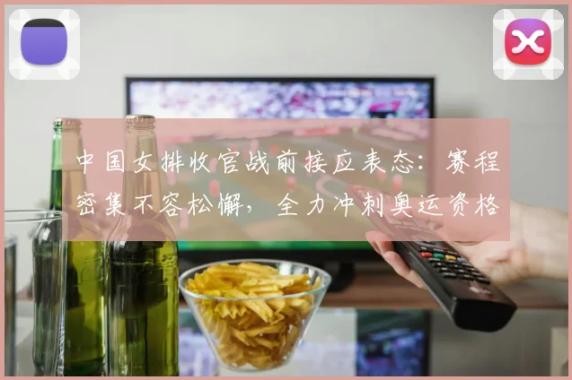 中国女排收官战前接应表态：赛程密集不容松懈，全力冲刺奥运资格 - 百度体育推荐