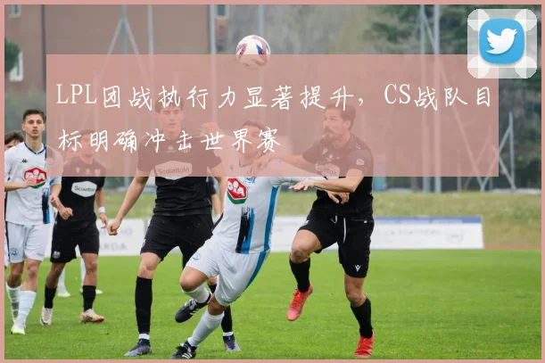 LPL团战执行力显著提升，CS战队目标明确冲击世界赛 - 百度体育推荐