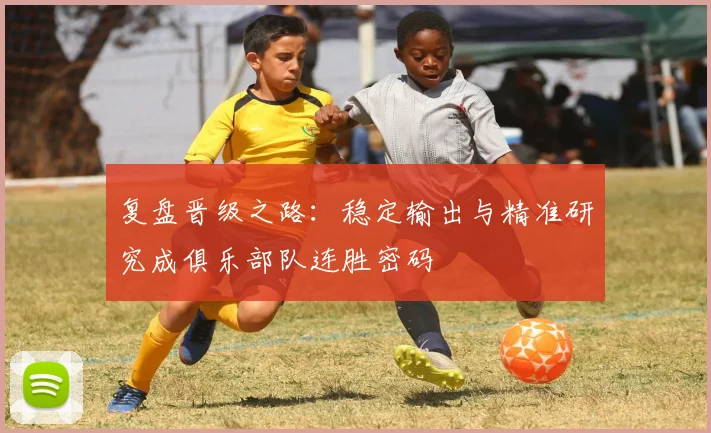 复盘晋级之路：稳定输出与精准研究成俱乐部队连胜密码 - 百度体育推荐