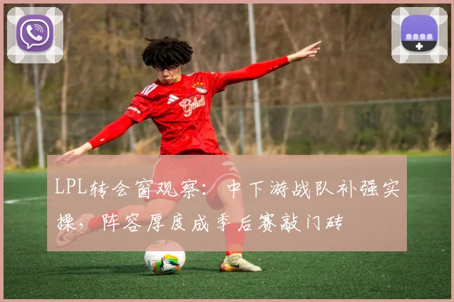 LPL转会窗观察：中下游战队补强实操，阵容厚度成季后赛敲门砖 - 百度体育推荐