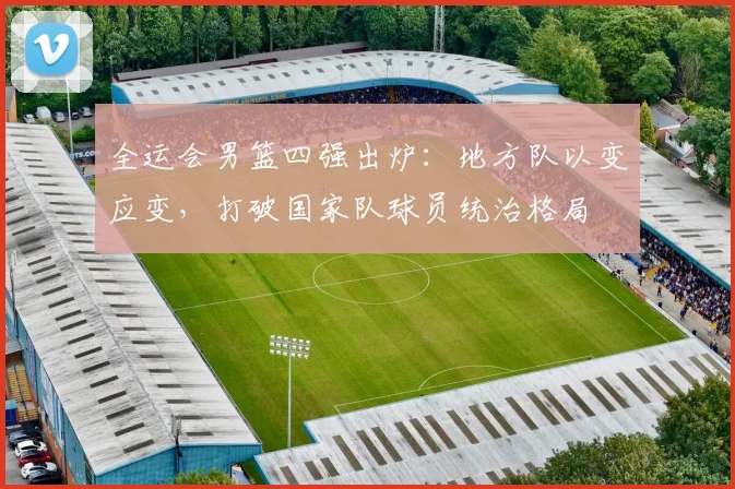 全运会男篮四强出炉:地方队以变应变,打破国家队球员统治格局 - 百度体育推荐