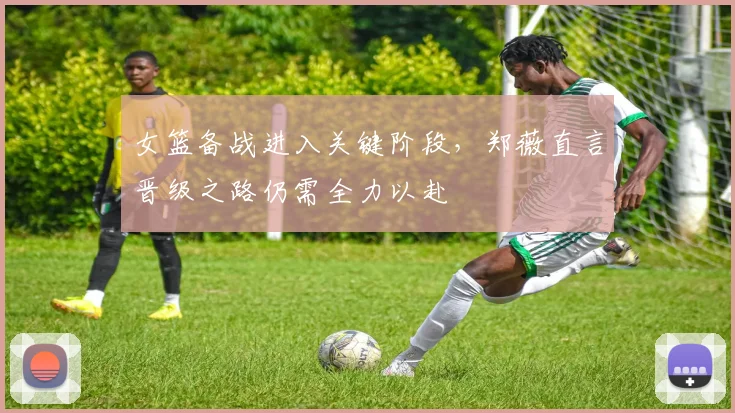 女篮备战进入关键阶段，郑薇直言晋级之路仍需全力以赴 - 百度体育资讯