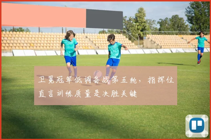 卫冕冠军低调备战第五轮，指挥位直言训练质量是决胜关键 - 百度体育推荐