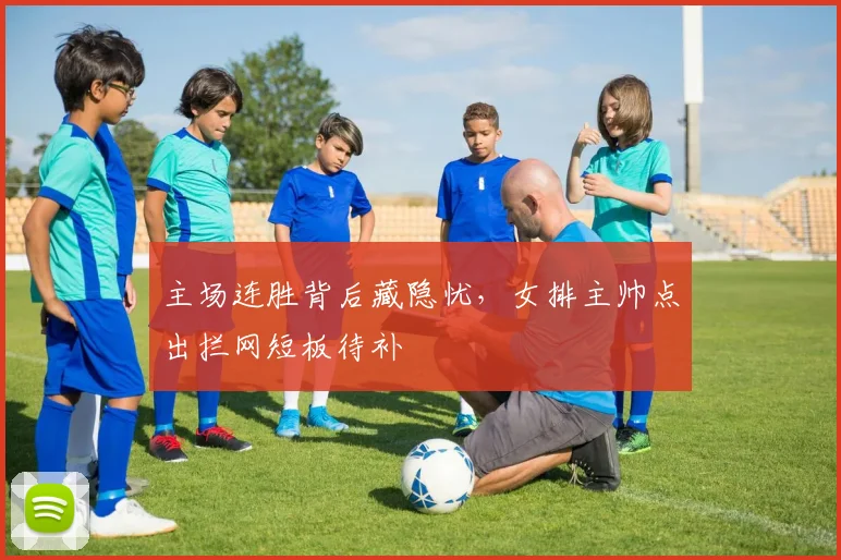 主场连胜背后藏隐忧，女排主帅点出拦网短板待补 - 百度体育推荐