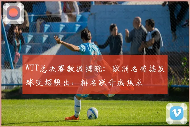 WTT总决赛数据揭晓：欧洲名将接发球变招频出，排名跃升成焦点 - 百度体育推荐
